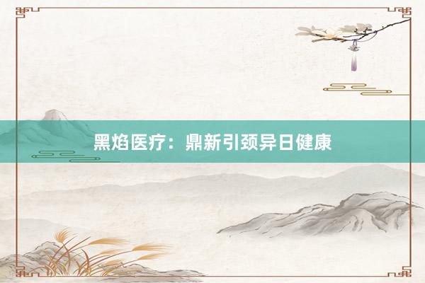 黑焰医疗：鼎新引颈异日健康