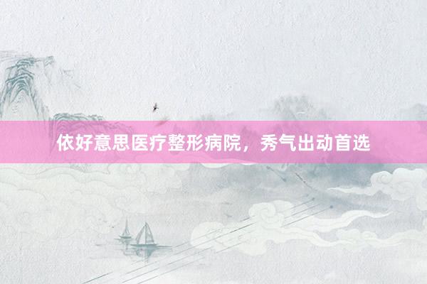 依好意思医疗整形病院，秀气出动首选