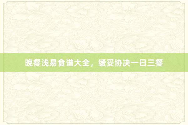晚餐浅易食谱大全，缓妥协决一日三餐